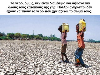 Το νερό, όμως, δεν είναι διαθέσιμο και άφθονο για
όλους τους κατοίκους της γης! Πολλοί άνθρωποι δεν
έχουν να πιουν το νερό που χρειάζεται το σώμα τους.
 