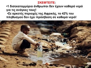 ΣΚΕΦΤΕΙΤΕ:
•1 δισεκατομμύριο άνθρωποι δεν έχουν καθαρό νερό
για τις ανάγκες τους!
•Σε αρκετές περιοχές της Αφρικής, το 42% του
πληθυσμού δεν έχει πρόσβαση σε καθαρό νερό!
 