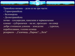 Тракийска низина – дели се на три части:
- Горнотракийска
- Беломорска
- Долнотракийска
почви – плодородни, канелени и червеноземни
климат – субтропичен – на юг, преходен – на север
добре стопански усвоена – земеделие , туризъм,
корабоплаване, големи селища
резервати – „Галичица, „Парнас“, „Летя“
 
