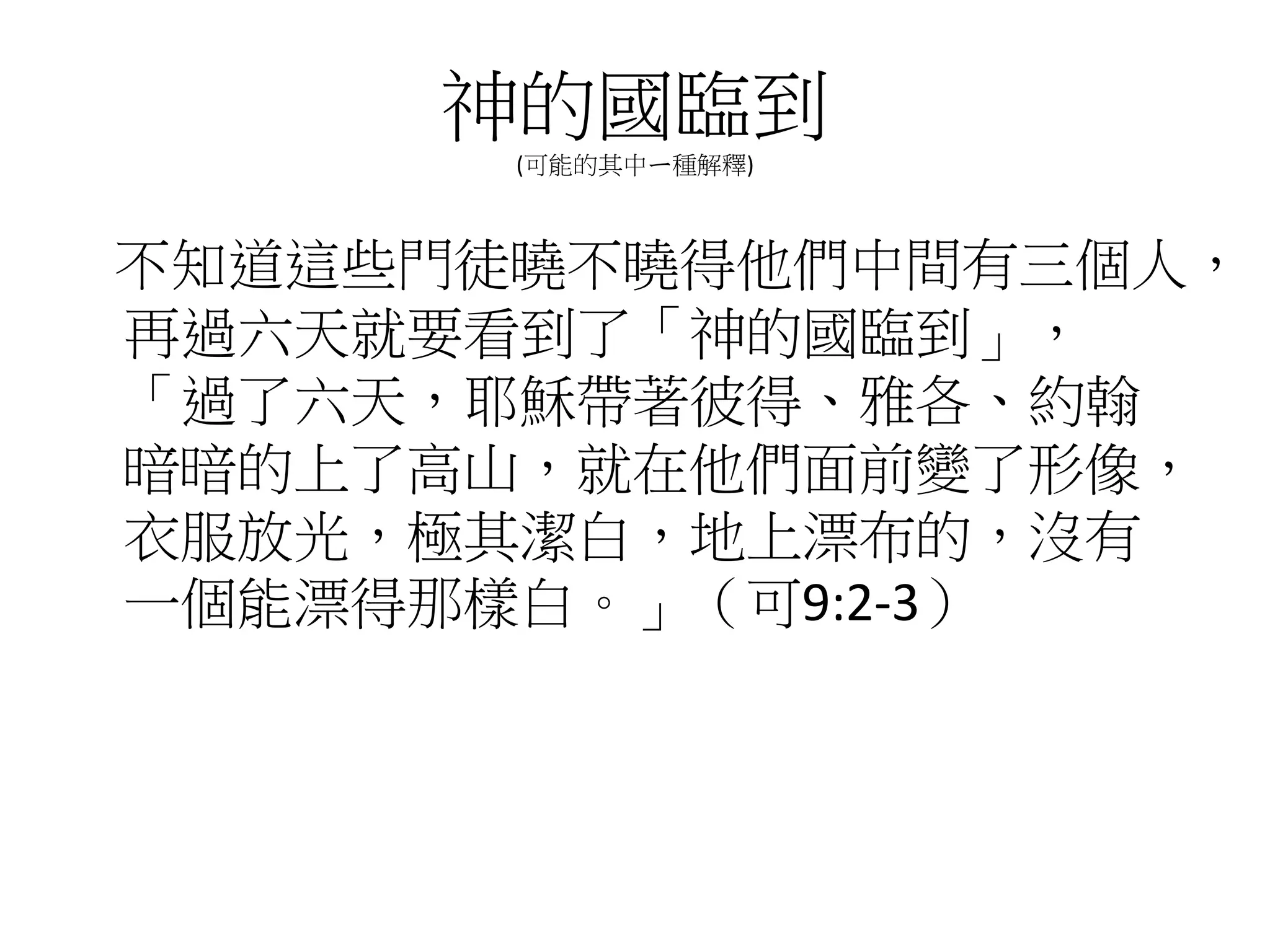 神的國臨到
(可能的其中ㄧ種解釋)
不知道這些門徒曉不曉得他們中間有三個人，
再過六天就要看到了「神的國臨到」，
「過了六天，耶穌帶著彼得、雅各、約翰
暗暗的上了高山，就在他們面前變了形像，
衣服放光，極其潔白，地上漂布的，沒有
一個能漂得那樣白。」（可9:2-3）
 