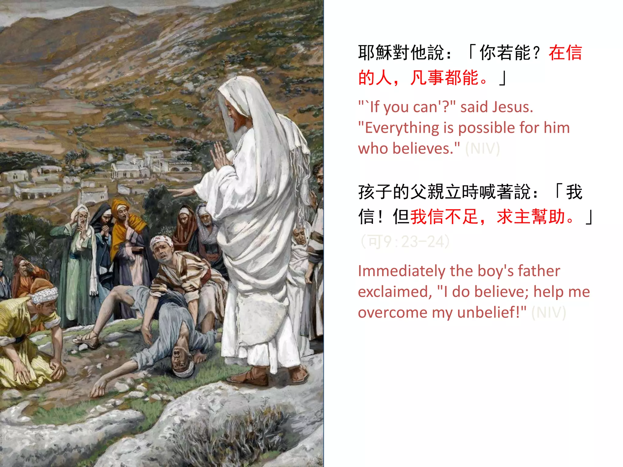 耶穌對他說：「你若能？在信
的人，凡事都能。」
"`If you can'?" said Jesus.
"Everything is possible for him
who believes." (NIV)
孩子的父親立時喊著說：「我
信！但我信不足，求主幫助。」
(可9:23-24)
Immediately the boy's father
exclaimed, "I do believe; help me
overcome my unbelief!" (NIV)
 