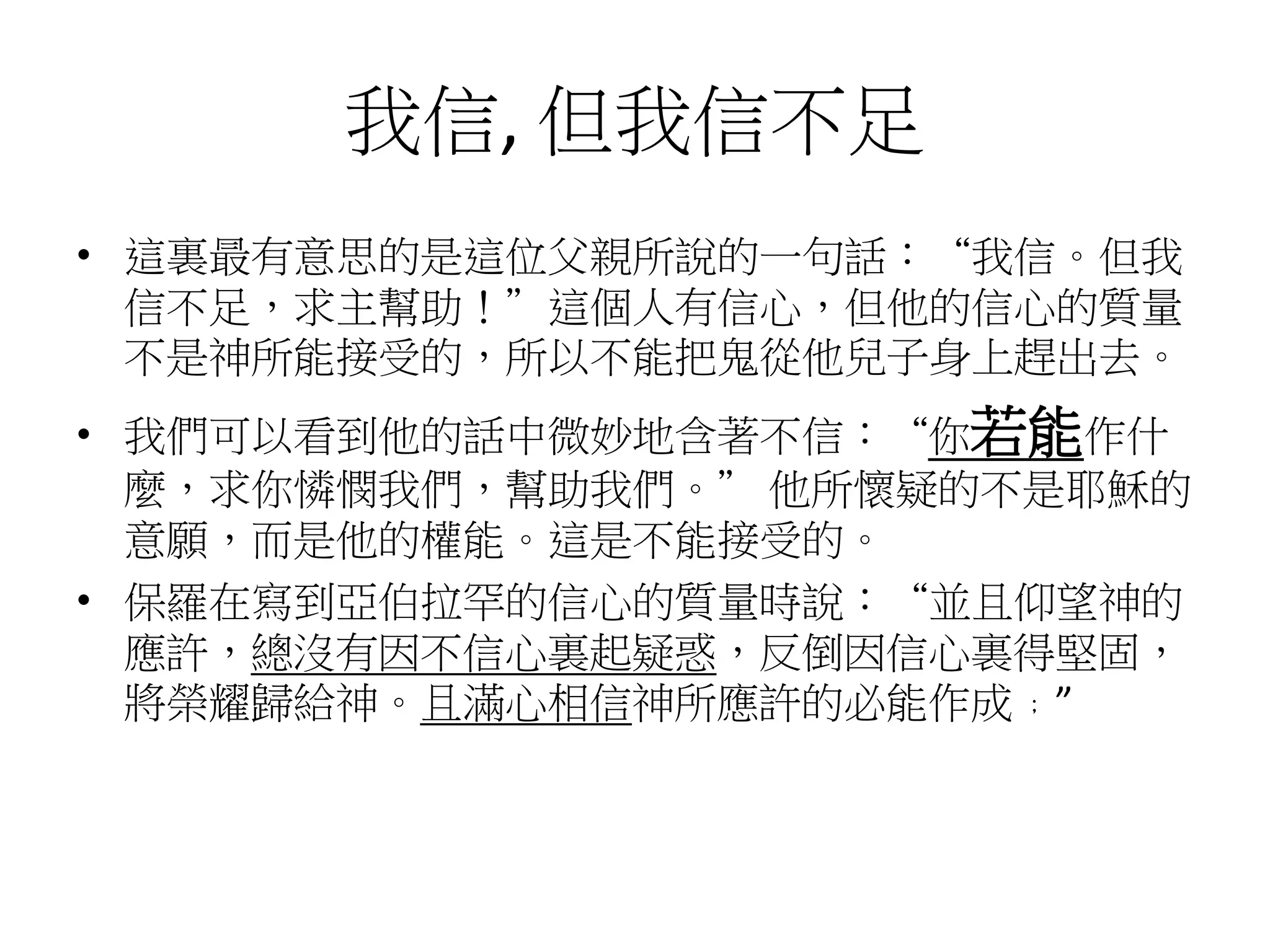 我信, 但我信不足
• 這裏最有意思的是這位父親所說的一句話：“我信。但我
信不足，求主幫助！”這個人有信心，但他的信心的質量
不是神所能接受的，所以不能把鬼從他兒子身上趕出去。
• 我們可以看到他的話中微妙地含著不信：“你若能作什
麼，求你憐憫我們，幫助我們。” 他所懷疑的不是耶穌的
意願，而是他的權能。這是不能接受的。
• 保羅在寫到亞伯拉罕的信心的質量時說：“並且仰望神的
應許，總沒有因不信心裏起疑惑，反倒因信心裏得堅固，
將榮耀歸給神。且滿心相信神所應許的必能作成﹔”
 