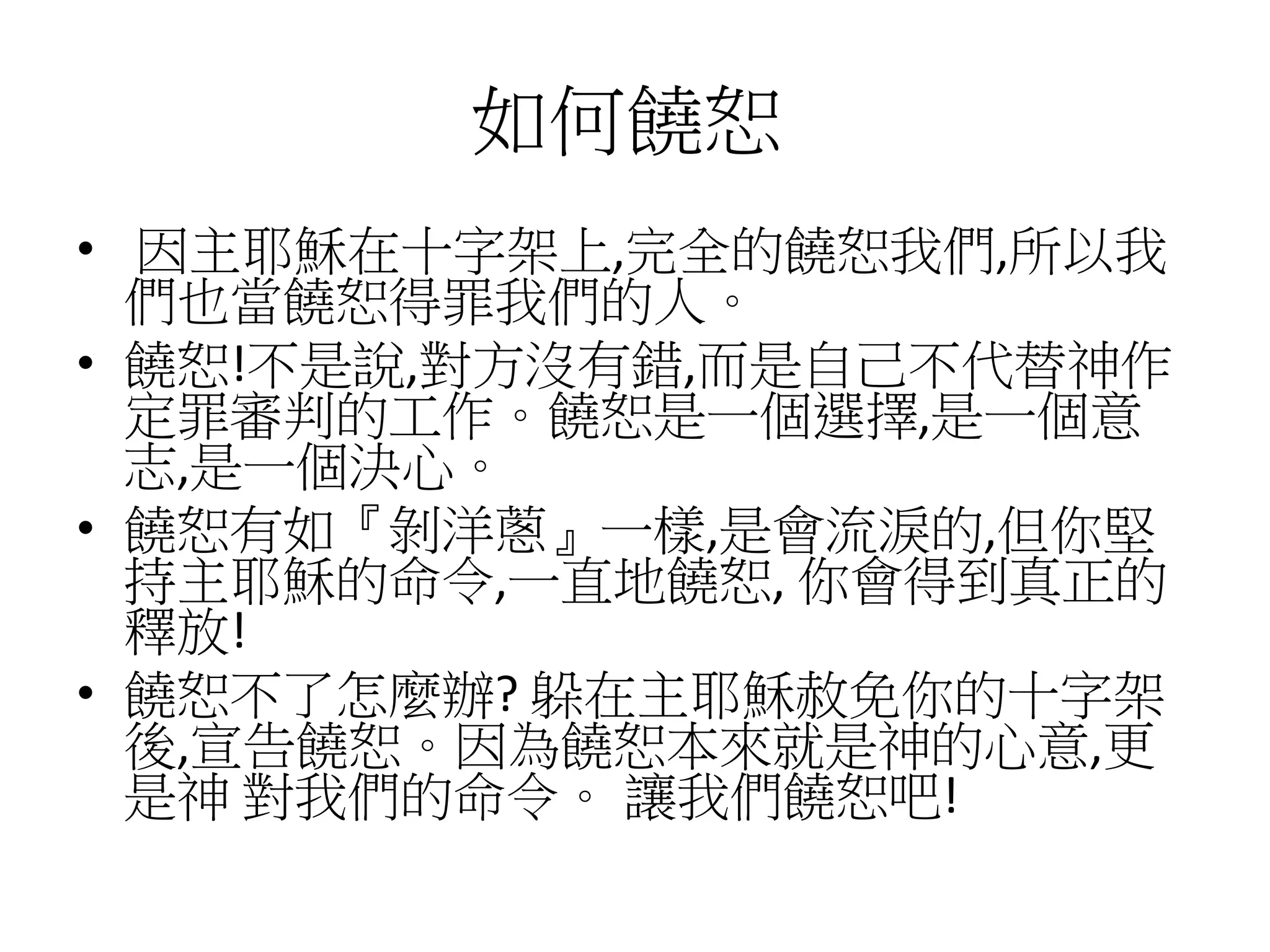 如何饒恕
• 因主耶穌在十字架上,完全的饒恕我們,所以我
們也當饒恕得罪我們的人。
• 饒恕!不是說,對方沒有錯,而是自己不代替神作
定罪審判的工作。饒恕是一個選擇,是一個意
志,是一個決心。
• 饒恕有如『剝洋蔥』一樣,是會流淚的,但你堅
持主耶穌的命令,一直地饒恕, 你會得到真正的
釋放!
• 饒恕不了怎麼辦? 躲在主耶穌赦免你的十字架
後,宣告饒恕。因為饒恕本來就是神的心意,更
是神 對我們的命令。 讓我們饒恕吧!
 
