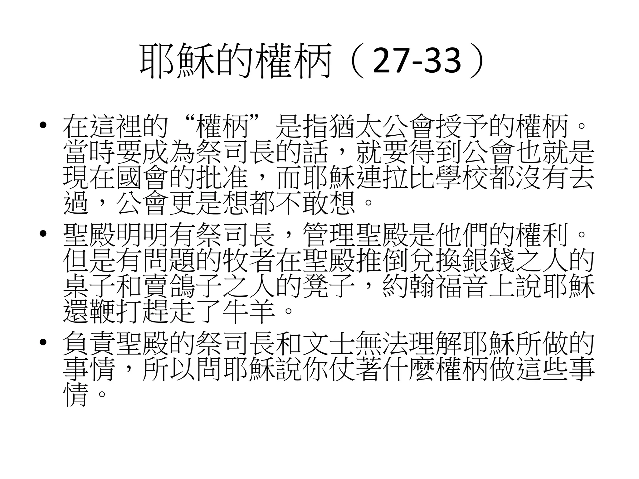 耶穌的權柄（27-33）
• 在這裡的“權柄”是指猶太公會授予的權柄。
當時要成為祭司長的話，就要得到公會也就是
現在國會的批准，而耶穌連拉比學校都沒有去
過，公會更是想都不敢想。
• 聖殿明明有祭司長，管理聖殿是他們的權利。
但是有問題的牧者在聖殿推倒兌換銀錢之人的
桌子和賣鴿子之人的凳子，約翰福音上說耶穌
還鞭打趕走了牛羊。
• 負責聖殿的祭司長和文士無法理解耶穌所做的
事情，所以問耶穌說你仗著什麼權柄做這些事
情。
 