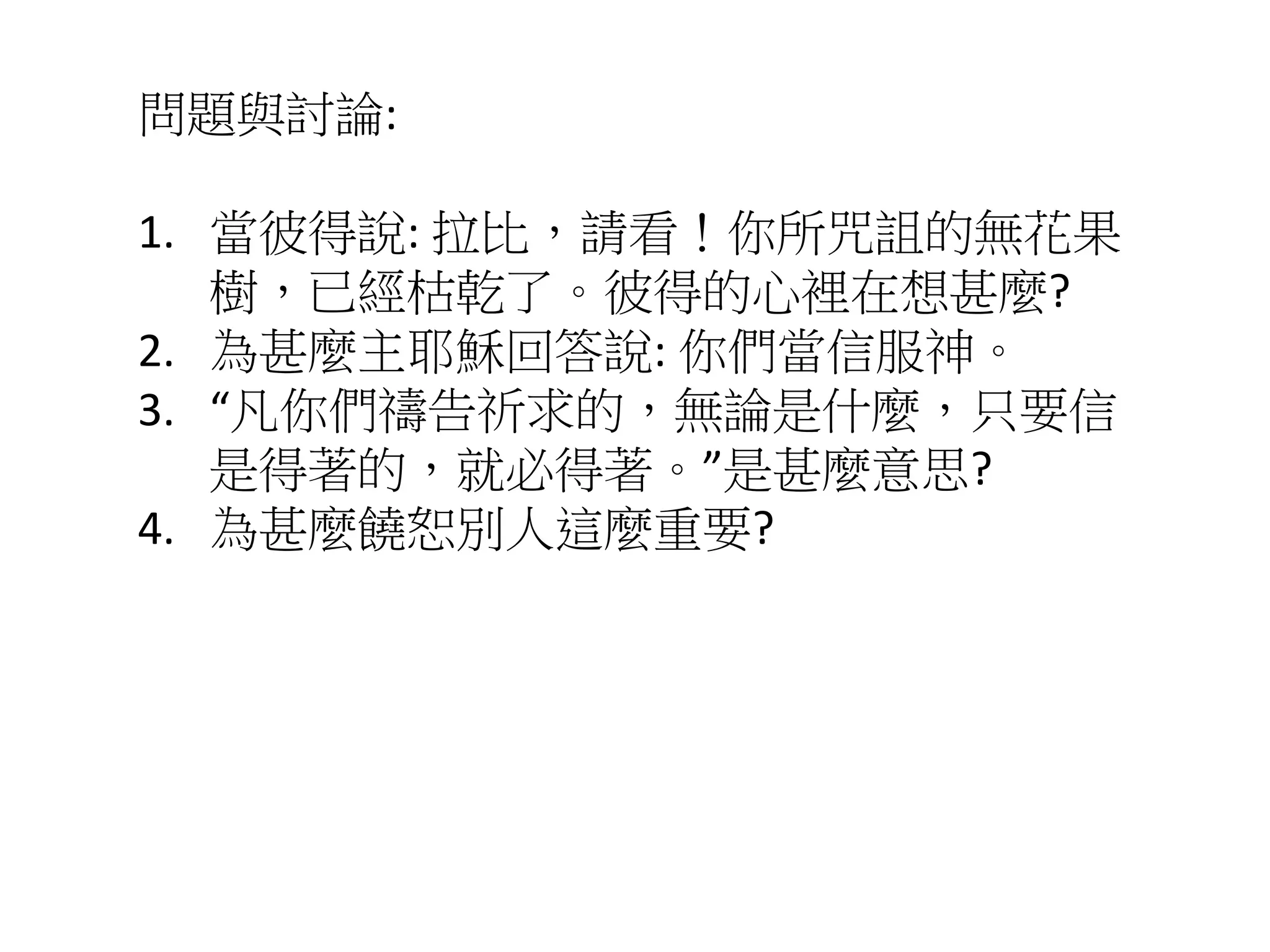 問題與討論:
1. 當彼得說: 拉比，請看！你所咒詛的無花果
樹，已經枯乾了。彼得的心裡在想甚麼?
2. 為甚麼主耶穌回答說: 你們當信服神。
3. “凡你們禱告祈求的，無論是什麼，只要信
是得著的，就必得著。”是甚麼意思?
4. 為甚麼饒恕別人這麼重要?
 