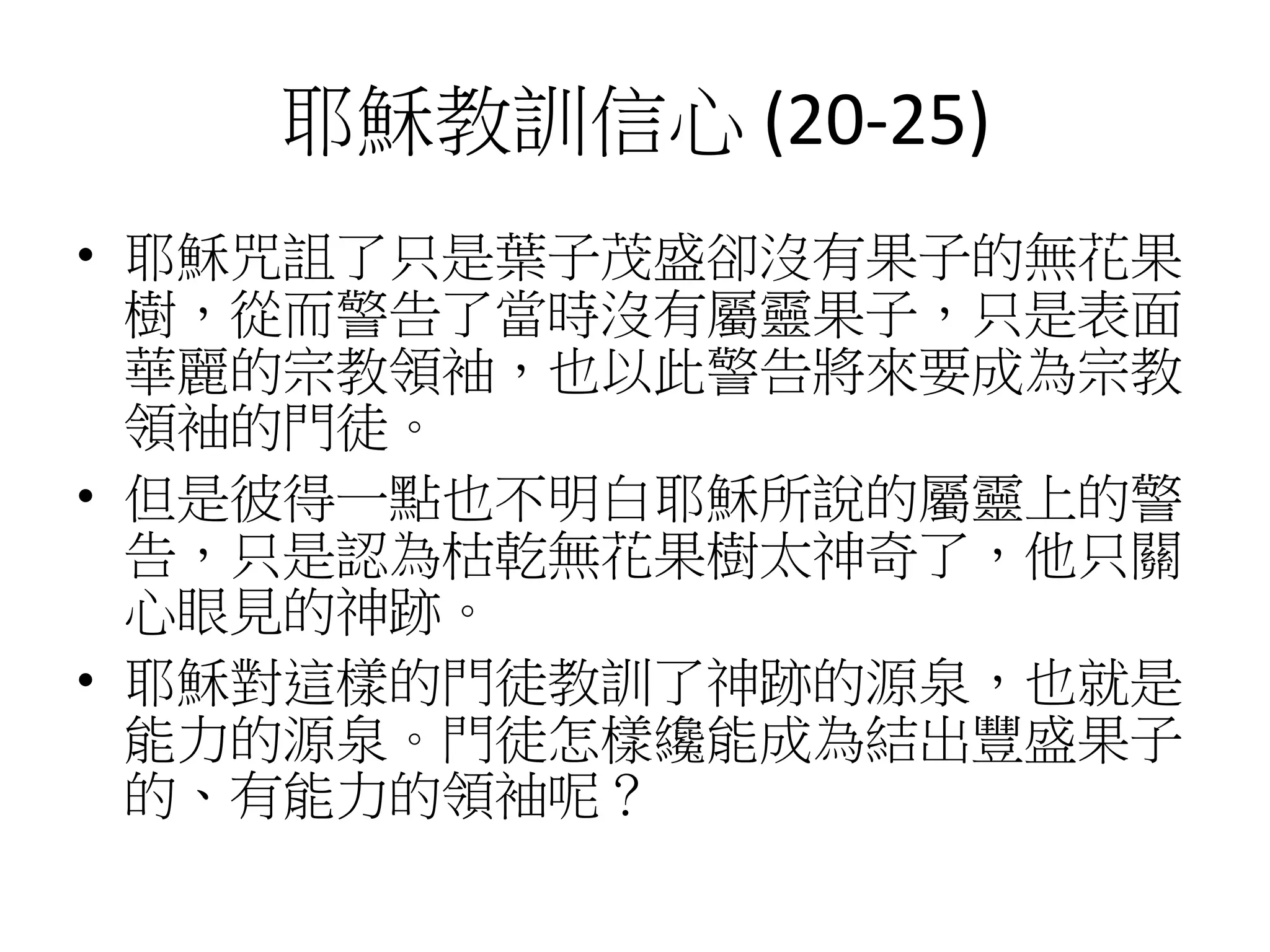 耶穌教訓信心 (20-25)
• 耶穌咒詛了只是葉子茂盛卻沒有果子的無花果
樹，從而警告了當時沒有屬靈果子，只是表面
華麗的宗教領袖，也以此警告將來要成為宗教
領袖的門徒。
• 但是彼得一點也不明白耶穌所說的屬靈上的警
告，只是認為枯乾無花果樹太神奇了，他只關
心眼見的神跡。
• 耶穌對這樣的門徒教訓了神跡的源泉，也就是
能力的源泉。門徒怎樣纔能成為結出豐盛果子
的、有能力的領袖呢？
 
