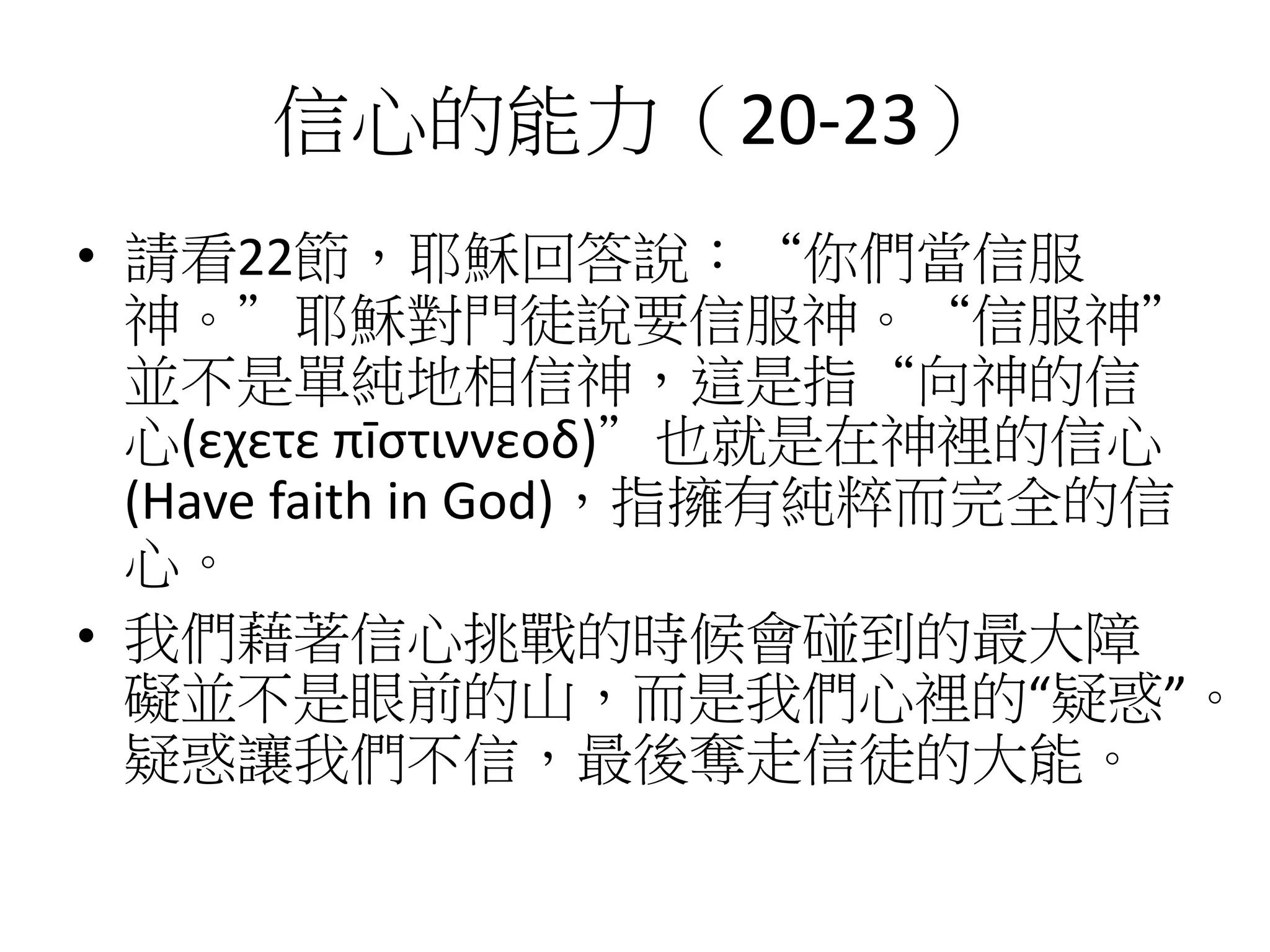 信心的能力（20-23）
• 請看22節，耶穌回答說：“你們當信服
神。”耶穌對門徒說要信服神。“信服神”
並不是單純地相信神，這是指“向神的信
心(εχετε πīστιννεοδ)”也就是在神裡的信心
(Have faith in God)，指擁有純粹而完全的信
心。
• 我們藉著信心挑戰的時候會碰到的最大障
礙並不是眼前的山，而是我們心裡的“疑惑”。
疑惑讓我們不信，最後奪走信徒的大能。
 