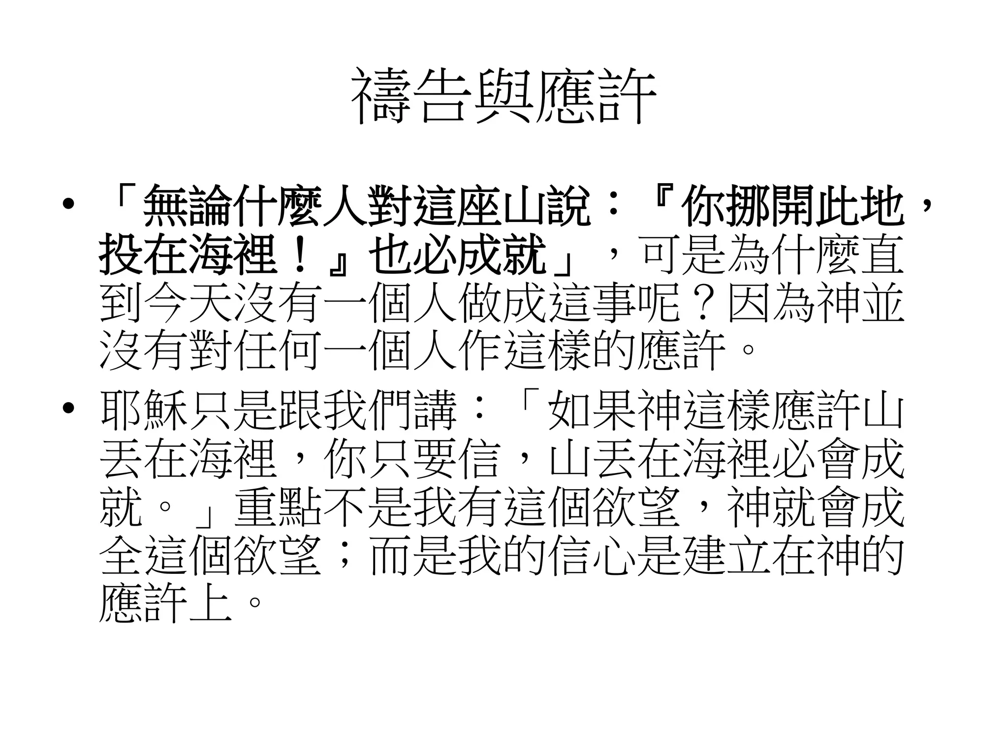 禱告與應許
• 「無論什麼人對這座山說：『你挪開此地，
投在海裡！』也必成就」，可是為什麼直
到今天沒有一個人做成這事呢？因為神並
沒有對任何一個人作這樣的應許。
• 耶穌只是跟我們講：「如果神這樣應許山
丟在海裡，你只要信，山丟在海裡必會成
就。」重點不是我有這個欲望，神就會成
全這個欲望；而是我的信心是建立在神的
應許上。
 