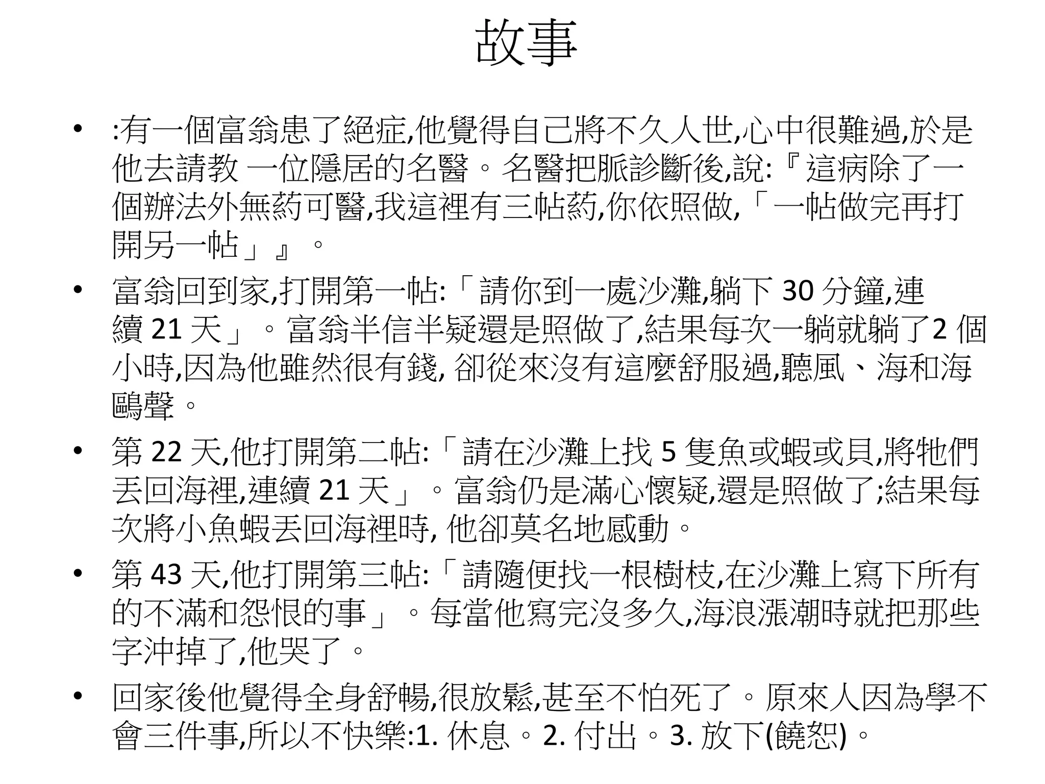 故事
• :有一個富翁患了絕症,他覺得自己將不久人世,心中很難過,於是
他去請教 一位隱居的名醫。名醫把脈診斷後,說:『這病除了一
個辦法外無葯可醫,我這裡有三帖葯,你依照做,「一帖做完再打
開另一帖」』。
• 富翁回到家,打開第一帖:「請你到一處沙灘,躺下 30 分鐘,連
續 21 天」。富翁半信半疑還是照做了,結果每次一躺就躺了2 個
小時,因為他雖然很有錢, 卻從來沒有這麼舒服過,聽風、海和海
鷗聲。
• 第 22 天,他打開第二帖:「請在沙灘上找 5 隻魚或蝦或貝,將牠們
丟回海裡,連續 21 天」。富翁仍是滿心懷疑,還是照做了;結果每
次將小魚蝦丟回海裡時, 他卻莫名地感動。
• 第 43 天,他打開第三帖:「請隨便找一根樹枝,在沙灘上寫下所有
的不滿和怨恨的事」。每當他寫完沒多久,海浪漲潮時就把那些
字沖掉了,他哭了。
• 回家後他覺得全身舒暢,很放鬆,甚至不怕死了。原來人因為學不
會三件事,所以不快樂:1. 休息。2. 付出。3. 放下(饒恕)。
 