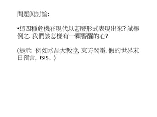 問題與討論:
•這四種危機在現代以甚麼形式表現出來? 試舉
例之. 我們該怎樣有一顆警醒的心?
(提示: 例如水晶大教堂, 東方閃電, 假的世界末
日預言, ISIS….)
 