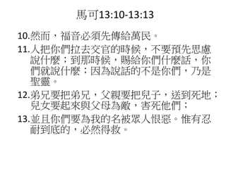 10.然而，福音必須先傳給萬民。
11.人把你們拉去交官的時候，不要預先思慮
說什麼；到那時候，賜給你們什麼話，你
們就說什麼；因為說話的不是你們，乃是
聖靈。
12.弟兄要把弟兄，父親要把兒子，送到死地；
兒女要起來與父母為敵，害死他們；
13.並且你們要為我的名被眾人恨惡。惟有忍
耐到底的，必然得救。
馬可13:10-13:13
 
