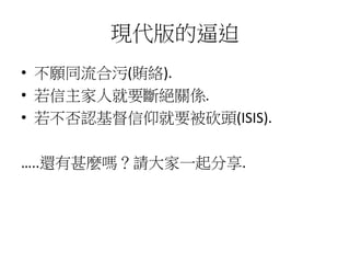 現代版的逼迫
• 不願同流合污(賄絡).
• 若信主家人就要斷絕關係.
• 若不否認基督信仰就要被砍頭(ISIS).
…..還有甚麼嗎？請大家一起分享.
 