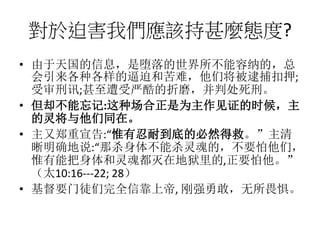 對於迫害我們應該持甚麼態度?
• 由于天国的信息，是堕落的世界所不能容纳的，总
会引来各种各样的逼迫和苦难，他们将被逮捕扣押;
受审刑讯;甚至遭受严酷的折磨，并判处死刑。
• 但却不能忘记:这种场合正是为主作见证的时候，主
的灵将与他们同在。
• 主又郑重宣告:“惟有忍耐到底的必然得救。”主清
晰明确地说:“那杀身体不能杀灵魂的，不要怕他们，
惟有能把身体和灵魂都灭在地狱里的,正要怕他。”
（太10:16---22; 28）
• 基督要门徒们完全信靠上帝, 刚强勇敢，无所畏惧。
 