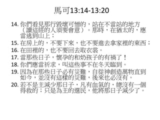 14. 你們看見那行毀壞可憎的，站在不當站的地方
（讀這經的人須要會意）。那時，在猶太的，應
當逃到山上；
15. 在房上的，不要下來，也不要進去拿家裡的東西；
16. 在田裡的，也不要回去取衣裳。
17. 當那些日子，懷孕的和奶孩子的有禍了！
18. 你們應當祈求，叫這些事不在冬天臨到。
19. 因為在那些日子必有災難，自從神創造萬物直到
如今，並沒有這樣的災難，後來也必沒有。
20. 若不是主減少那日子，凡有血氣的，總沒有一個
得救的；只是為主的選民，他將那日子減少了。
馬可13:14-13:20
 