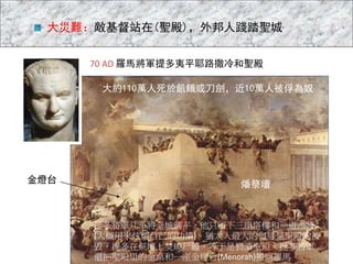 70 AD 羅馬將軍提多夷平耶路撒冷和聖殿
燔祭壇
大約110萬人死於飢餓或刀劍，近10萬人被俘為奴
金燈台
大災難：敵基督站在(聖殿)，外邦人踐踏聖城
提多將軍几乎將全城鏟平，他只留下三座塔樓和一道西牆
(大概用來炫耀自己的功績)。猶太人最大的侮辱是聖殿的被
毀，提多在祭壇上焚燒尸體，等于是褻瀆聖殿。提多將軍
還把聖殿里的金桌和一座金燈台(Menorah)搬回羅馬。
 