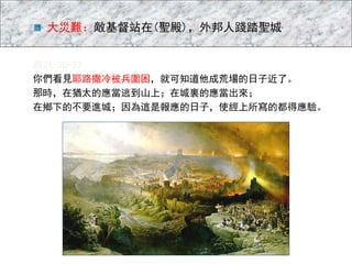 路21:20-22
你們看見耶路撒冷被兵圍困，就可知道他成荒場的日子近了。
那時，在猶太的應當逃到山上；在城裏的應當出來；
在鄉下的不要進城；因為這是報應的日子，使經上所寫的都得應驗。
大災難：敵基督站在(聖殿)，外邦人踐踏聖城
 