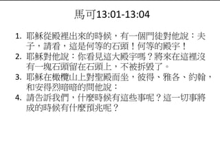馬可13:01-13:04
1. 耶穌從殿裡出來的時候，有一個門徒對他說：夫
子，請看，這是何等的石頭！何等的殿宇！
2. 耶穌對他說：你看見這大殿宇嗎？將來在這裡沒
有一塊石頭留在石頭上，不被拆毀了。
3. 耶穌在橄欖山上對聖殿而坐，彼得、雅各、約翰，
和安得烈暗暗的問他說：
4. 請告訴我們，什麼時候有這些事呢？這一切事將
成的時候有什麼預兆呢？
 