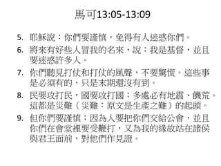 5. 耶穌說：你們要謹慎，免得有人迷惑你們。
6. 將來有好些人冒我的名來，說：我是基督，並且
要迷惑許多人。
7. 你們聽見打仗和打仗的風聲，不要驚慌。這些事
是必須有的，只是末期還沒有到。
8. 民要攻打民，國要攻打國；多處必有地震、饑荒。
這都是災難（災難：原文是生產之難）的起頭。
9. 但你們要謹慎；因為人要把你們交給公會，並且
你們在會堂裡要受鞭打，又為我的緣故站在諸侯
與君王面前，對他們作見證。
馬可13:05-13:09
 