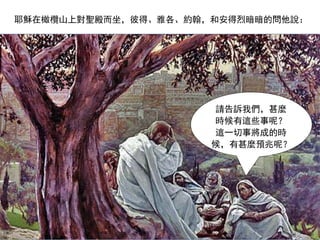 請告訴我們，甚麼
時候有這些事呢？
這一切事將成的時
候，有甚麼預兆呢？
耶穌在橄欖山上對聖殿而坐，彼得、雅各、約翰，和安得烈暗暗的問他說：
 