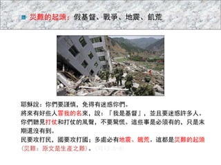 災難的起頭：假基督、戰爭、地震、飢荒
耶穌說：你們要謹慎，免得有迷惑你們。
將來有好些人冒我的名來，說：『我是基督』，並且要迷惑許多人。
你們聽見打仗和打仗的風聲，不要驚慌。這些事是必須有的，只是末
期還沒有到。
民要攻打民，國要攻打國；多處必有地震、饑荒。這都是災難的起頭
(災難：原文是生產之難)。(可13:5-8)
 