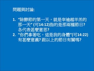 問題與討論:
1. “除酵節的第一天，就是宰逾越羊羔的
那一天” (可14:12)指的是那兩種節日?
各代表甚麼意思?
2. “你們拿著吃，這是我的身體”(可14:22)
有甚麼意義? 跟以上的節日有關嗎?
 