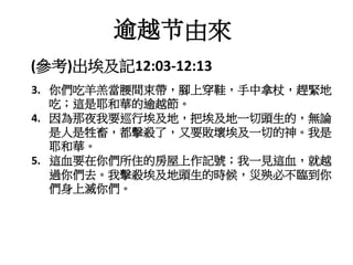 3. 你們吃羊羔當腰間束帶，腳上穿鞋，手中拿杖，趕緊地
吃；這是耶和華的逾越節。
4. 因為那夜我要巡行埃及地，把埃及地一切頭生的，無論
是人是牲畜，都擊殺了，又要敗壞埃及一切的神。我是
耶和華。
5. 這血要在你們所住的房屋上作記號；我一見這血，就越
過你們去。我擊殺埃及地頭生的時候，災殃必不臨到你
們身上滅你們。
(參考)出埃及記12:03-12:13
逾越节由來
 