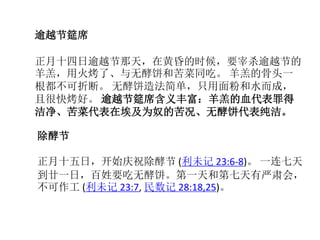 除酵节
正月十五日，开始庆祝除酵节 (利未记 23:6-8)。 一连七天
到廿一日，百姓要吃无酵饼。第一天和第七天有严肃会，
不可作工 (利未记 23:7, 民数记 28:18,25)。
逾越节筵席
正月十四日逾越节那天，在黄昏的时候，要宰杀逾越节的
羊羔，用火烤了、与无酵饼和苦菜同吃。 羊羔的骨头一
根都不可折断。 无酵饼造法简单，只用面粉和水而成，
且很快烤好。 逾越节筵席含义丰富：羊羔的血代表罪得
洁净、苦菜代表在埃及为奴的苦况、无酵饼代表纯洁。
 