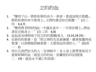 立約的血
1. “摩西下山，將耶和華的命令，典章，都述說與百姓聽...
將耶和華的命令都寫上...又將約書念給百姓聽。”(出二
四﹕3,4,7)
2. “摩西將 [祭牲的]血一半盛在盆中，一半洒在壇上...將血
洒在百姓身上。”(出二四﹕6,8)
3. 這血成為神與祂子民立約的憑據(來九﹕13,14,18-25)。
4. 在新約的教會，是“照父神的先見被揀選，藉著聖靈得成
聖潔，以致順服耶穌基督，又蒙祂血所洒的人。”(彼前
一﹕2)
5. 所以凡我們信主的人，在神眼中，各人身上都帶著祂兒子
基督耶穌的血，就是立約的血，是屬祂的印記(提後
二﹕19)，就是永不滅亡的保證。
 