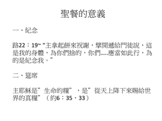 聖餐的意義
一、紀念
路22：19~ “主拿起餅來祝謝，擘開遞給門徒說，這
是我的身體，為你們捨的，你們…..應當如此行，為
的是紀念我。”
二、筵席
主耶穌是”生命的糧”，是”從天上降下來賜給世
界的真糧”（約6：35，33）
 