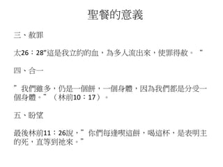 三、赦罪
太26：28”這是我立約的血，為多人流出來，使罪得赦。“
四、合一
”我們雖多，仍是一個餅，一個身體，因為我們都是分受一
個身體。”（林前10：17）。
五、盼望
最後林前11：26說，”你們每逢喫這餅，喝這杯，是表明主
的死，直等到祂來。”
聖餐的意義
 