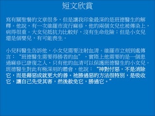 短文欣賞
寫有關聖餐的文章很多，但是讓我印象最深的是班德醫生的解
釋。他說，有一次維羅巿流行麻疹，他的兩個女兒也被傳染上，
病得很重。大女兒抵抗力比較好，沒有生命危險；但是小女兒
還是個嬰兒，有可能喪生。
小兒科醫生告訴他，小女兒需要注射血清。維羅巿立刻到處傳
言：“班德醫生需要得勝者的血＂，實際上他需要的是一個患
過麻疹已康復之人，只有他的血清可以保護班德醫生的小女兒。
班德醫生對此有極深刻的體會，他說：“神對付惡，不是消除
它，而是藉惡成就更大的善。祂勝過惡的方法很特別，是吸收
它，讓自己先受其害，然後赦免它，勝過它。＂
 