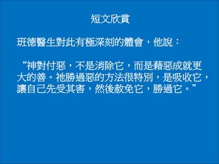 短文欣賞
班德醫生對此有極深刻的體會，他說：
“神對付惡，不是消除它，而是藉惡成就更
大的善。祂勝過惡的方法很特別，是吸收它，
讓自己先受其害，然後赦免它，勝過它。＂
 