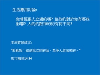 生活應用討論:
你曾經跟人立過約嗎? 這些約對於你有哪些
影響? 人的約跟神的約有何不同?
本周背誦經文:
“耶穌說：這是我立約的血，為多人流出來的。”
馬可福音14:24
 