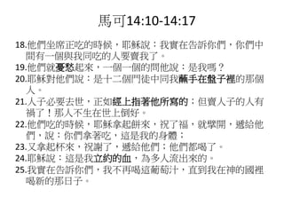 18.他們坐席正吃的時候，耶穌說：我實在告訴你們，你們中
間有一個與我同吃的人要賣我了。
19.他們就憂愁起來，一個一個的問他說：是我嗎？
20.耶穌對他們說：是十二個門徒中同我蘸手在盤子裡的那個
人。
21.人子必要去世，正如經上指著他所寫的；但賣人子的人有
禍了！那人不生在世上倒好。
22.他們吃的時候，耶穌拿起餅來，祝了福，就擘開，遞給他
們，說：你們拿著吃，這是我的身體；
23.又拿起杯來，祝謝了，遞給他們；他們都喝了。
24.耶穌說：這是我立約的血，為多人流出來的。
25.我實在告訴你們，我不再喝這葡萄汁，直到我在神的國裡
喝新的那日子。
馬可14:10-14:17
 