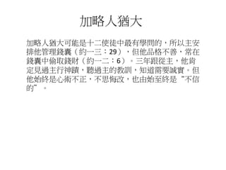 加略人猶大可能是十二使徒中最有學問的，所以主安
排他管理錢囊（約一三：29），但他品格不善，常在
錢囊中偷取錢財（約一二：6）。三年跟從主，他肯
定見過主行神蹟，聽過主的教訓，知道需要誠實。但
他始終是心術不正，不思悔改，也由始至終是“不信
的”。
加略人猶大
 
