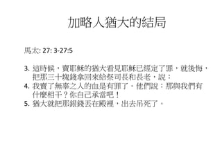馬太: 27: 3-27:5
3. 這時候，賣耶穌的猶大看見耶穌已經定了罪，就後悔，
把那三十塊錢拿回來給祭司長和長老，說：
4. 我賣了無辜之人的血是有罪了。他們說：那與我們有
什麼相干？你自己承當吧！
5. 猶大就把那銀錢丟在殿裡，出去吊死了。
加略人猶大的結局
 