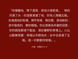 –大衛，詩 65:9-13
「你眷顧地，降下透雨，使地大得肥美。 神的
河滿了水；你 樣澆灌了地，好為人預備五穀。
你澆透地的犁溝，潤平犁脊，降甘霖，使地軟和；
其中發長的，蒙你賜福。你以恩典為年歲的冠冕；
你的路徑都滴下脂油，滴在曠野的草場上。小山
以歡樂束腰；草場以羊群為衣；谷中也長滿了五
穀。 一切都歡呼歌唱。」
 
