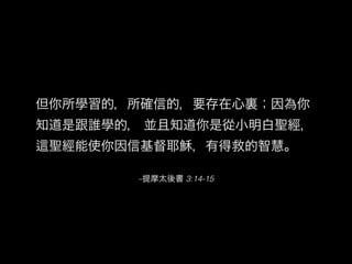 –提摩太後書 3:14-15
但你所學習的，所確信的，要存在心裏；因為你
知道是跟誰學的， 並且知道你是從小明白聖經，
聖經能使你因信基督耶穌，有得救的智慧。
 