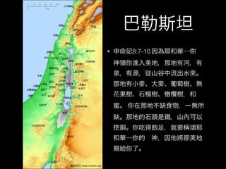 巴勒斯坦
• 申命記8:7-10 因為耶和華─你 
神領你進入美地，那地有河，有
泉，有源，從山谷中流出水來。
那地有小麥、大麥、葡萄樹、無
花果樹、石榴樹、橄欖樹，和
蜜。 你在那地不缺食物，一無所
缺。那地的石頭是鐵，山內可以
銅。你吃得飽足，就要稱頌耶
和華─你的 神，因他將那美地
賜給你了。
 
