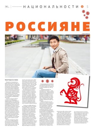 Чингис Чолдак-оол, тувинец
Я родился в маленьком го-
родке Хову-Аксы тогда ещё Ту-
винской АССР. После окончания
школы участвовал в отборочной
олимпиаде, организаторами
которой выступили преподава-
тели-скауты НГАСУ. Победите-
лей той олимпиады пригласили
учиться в этом замечательном
и, безусловно, одном из лучших
на тот момент техническом
учебном заведении. Так я попал
в этот большой, современный и
в дальнейшем полюбившийся
мне город.
Учился и закончил НГАСУ,
а затем после небольшого
перерыва ещё и СИУ РАНХиГС.
Сейчас работаю инженром-про-
ектировщиком систем электро-
снабжения. Решение остаться в
Новосибирске я принял после
нескольких неудачных попыток
вернуться на родину и занять
место молодого специалиста.
Точнее, это решение пришло
само собой, когда ясно и чётко
расставил приоритеты, взвесил
все за и против: в Республике
Тыва очень узкий рынок труда,
а в Новосибирске много зна-
комых и друзей, да и младший
брат учится в одном из вузов
города.
Но хочу оговориться, реше-
ние остаться в Новосибирске
не окончательное. Возможно,
так случится, что мы с женой
уедем в другой город, туда, где
тепло. Мы поженились бук-
вально два месяца назад. Мою
жену зовут Анастасия, теперь
уже Чолдак-оол Анастасия. Она
родилась в Казахстане, в Семи-
палатинске. Она – русская. Мои
родные приняли Настю очень
тепло, к моему удивлению.
Мама даже сказала, что ожида-
ла от меня чего-то подобного.
На малой родине в Туве я
бываю в лучшем случае раз в
год. Как правило, за короткий
отпуск мне удается сходить
на рыбалку с отцом и братом,
по ягоды с матерью, повесить
флажок на вершине хребта Тан-
ды-Ула. Будучи приверженцем
шаманизма и живя в мегапо-
лисе, я чувствую недостаток
единения с природой, очень
скучаю по любимым тропин-
кам и свежему горному воздуху.
У меня есть хобби: футбол и
фотография. Поэтому я люблю
стадион у НГАСУ и центр Но-
восибирска. Там я вижу много
интересного через объектив
камеры: здания, сооружения
и, конечно же, людей. Не буду
отрицать, за годы жизни в
Новосибирске мне пришлось
столкнуться с проявлением
неприязни на национальной
почве, но боюсь, что те ребята
даже понятия не имели, какой
именно национальности я
представитель. Немного обидно
и смешно одновременно, когда
молодые люди банально не в
курсе того, что есть тувинцы –
братский народ по соседству.
Чингис Чолдак-оол
В преддверии наступающего
года Красной Обезьяны, я узна-
ла у наших героев, как принято
встречать Новый год у них на
родине.
– В Бурятии Новый год
называется Сагаалган, – поде-
лился Бэлигто. – Празднование
приходится большей частью на
разные числа февраля по сол-
нечному календарю, эта дата
каждый год меняется и совпа-
дает с Масленицей. Мы лепим
позы, угощаем гостей, дарим
подарки, делаем всё строго по
ритуалу.
В Якутии Новый год отме-
чают, как и в других субъектах
нашей страны, традиционно:
ёлка, мандарины, подарки,
куча шоколадок, оливье, ши-
карный праздничный стол.
А вот в Туве Новый год
встречают два раза: по лунно-
му календарю одновременно с
буддистами и 31 декабря вместе
со всем остальным миром.
– Моя бабушка была чабан-
кой (женщина-пастух. – Прим.
ред.), – рассказывает Чингис,
– и в детстве нас с младшим
братом отвозили к ней в юрту
на праздник Шагаа – это и есть
Новый год по лунному календа-
рю. Ранним утром мы произно-
сили молитвы у костра, шаман
разбрызгивал свежий молоч-
ный чай во все стороны света
духам огня, неба, земли и воды.
Все вместе мы лепили пель-
мени и готовили много мяса, на
всю родню, которая собиралась
на праздник. Мы с двоюродны-
ми братьями и сёстрами играли
в большой юрте в традицион-
ные игры, наедались от пуза и
слушали интересные рассказы
и сказки старших. Бабушка на-
учила нас избавляться от всего
плохого в жизни и очищаться,
она выводила всех на улицу,
мы снимали пальто и тулупы,
били о покрытую снегом землю
и приговаривали: «Пусть всё
плохое останется в прошлом
году, пусть будет только
хорошее в будущем году!». С
детства Шагаа мне запомнился
как очень светлый и весёлый
праздник, несущий исключи-
тельно позитивное настроение
и надежды на будущий год.
россияне
Н А Ц И О Н А Л Ь Н О С Т И 5[ ]№ 7
декабрь 2015
 