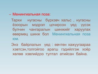 – Менингиальная поза:
Тархи нугасны бүрхэвч хальс , нугасны
ёзоорын мэдрэл цочирсон үед үүсэх
булчин чангаралын шинжийг харуулах
өвөрмөц шинж бол Менингиальная поза
юм.
Энэ байрлалын үед : өвчтөн хажуугаараа
хэвтсэн,толгойгоо арагш гэдийлгэж хоёр
хөлөө хэвлийдээ тултал атийсан байна.
 