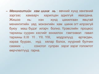 – Менингитийн хам шинж нь : өвчний хүнд хөнгөний
зэргээс хамаарч харилцан адилгүй явагдана.
Жишээ нь: нэн хүнд цахилгаан явцтай
менингитийн үед мэнэнгийн хам шинж огт илрэхгүй
буюу маш бүдэг илэрч болно. Үрэвслийн процесс
тархины суурин хэсгийг зонхилон гэмтээвэл гавал
тархины II.III YI . YII. YIII, мэдрэлүүд өртөгдөн,
хараа буурах, нүд хялар болох, нүүрний булчин
саажих , сонсгол сулрах зэрэг зэрэг голомтот
өөрчлөлтүүд гарна.
 