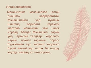 Ялган оношлогоо
Менингитийг мэнэншлээс ялган
оношлох шаардлагатай.
Мэнэншилийн үед нугасны
шингэнд өөрчлөлт гарахгүй
мөртлөө менингийн хам шинж
илрээд байдаг. Мэнэншил зарим
үед ерөнхий халдвар хордлого,
нарны цохилт, тархины торлог
бүрхэвчийн цус харвалт, хордлого
бүхий өвчний үед илрэх ба голдуу
хүүхэд насанд их тохиолдоно.
 