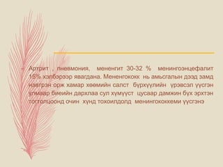 – Артрит , пневмония, мененгит 30-32 % менингоэнцефалит
15% хэлбэрээр явагдана. Мененгококк нь амьсгалын дээд замд
нэвтрэн орж хамар хөөмийн салст бүрхүүлийн үрэвсэл үүсгэн
улмаар биеийн дархлаа сул хүмүүст цусаар дамжин бүх эрхтэн
тогтолцоонд очин хүнд тохоилдолд менингококкеми үүсгэнэ
 