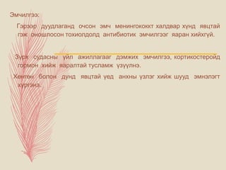 Эмчилгээ:
Гэрээр дуудлаганд очсон эмч менингококкт халдвар хүнд явцтай
гэж оношлосон тохиолдолд антибиотик эмчилгээг яаран хийхгүй.
Зүрх судасны үйл ажиллагааг дэмжих эмчилгээ, кортикостеройд
гормон хийж яаралтай тусламж үзүүлнэ.
Хөнгөн болон дунд явцтай үед анхны үзлэг хийж шууд эмнэлэгт
хүргэнэ.
 