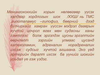 Менингококкийн хорын нөлөөгөөр үүсэх
халдвар хордлогын шок /ХХШ/ нь ТМС
,гипоталамус –гипофиз, бөөрний дээд
булчирхайг хамран үүссэн мэдрэл дааврын
хүчтэй цочрол өгөх мөн судасны ханы
гэмтлээс болж эргэлдэх цусны эргэлтийн
өөрчлөлт зэргийн улмаас цусанд
катехоламин, адреналин норадреналин
ихсэж судсыг хүчтэй агшаана. Энэ үед
артерийн даралт ихсэх ба үүнийг шокийн
урьдал үе гэж үздэг.
 