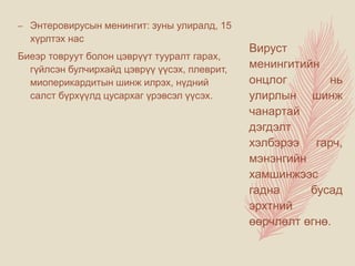 – Энтеровирусын менингит: зуны улиралд, 15
хүрлтэх нас
Биеэр товруут болон цэврүүт тууралт гарах,
гүйлсэн булчирхайд цэврүү үүсэх, плеврит,
миоперикардитын шинж илрэх, нүдний
салст бүрхүүлд цусархаг үрэвсэл үүсэх.
Вируст
менингитийн
онцлог нь
улирлын шинж
чанартай
дэгдэлт
хэлбэрээ гарч,
мэнэнгийн
хамшинжээс
гадна бусад
эрхтний
өөрчлөлт өгнө.
 