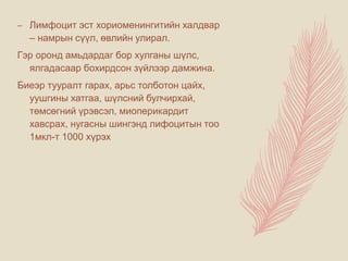 – Лимфоцит эст хориоменингитийн халдвар
– намрын сүүл, өвлийн улирал.
Гэр оронд амьдардаг бор хулганы шүлс,
ялгадасаар бохирдсон зүйлээр дамжина.
Биеэр тууралт гарах, арьс толботон цайх,
уушгины хатгаа, шүлсний булчирхай,
төмсөгний үрэвсэл, миоперикардит
хавсрах, нугасны шингэнд лифоцитын тоо
1мкл-т 1000 хүрэх
 