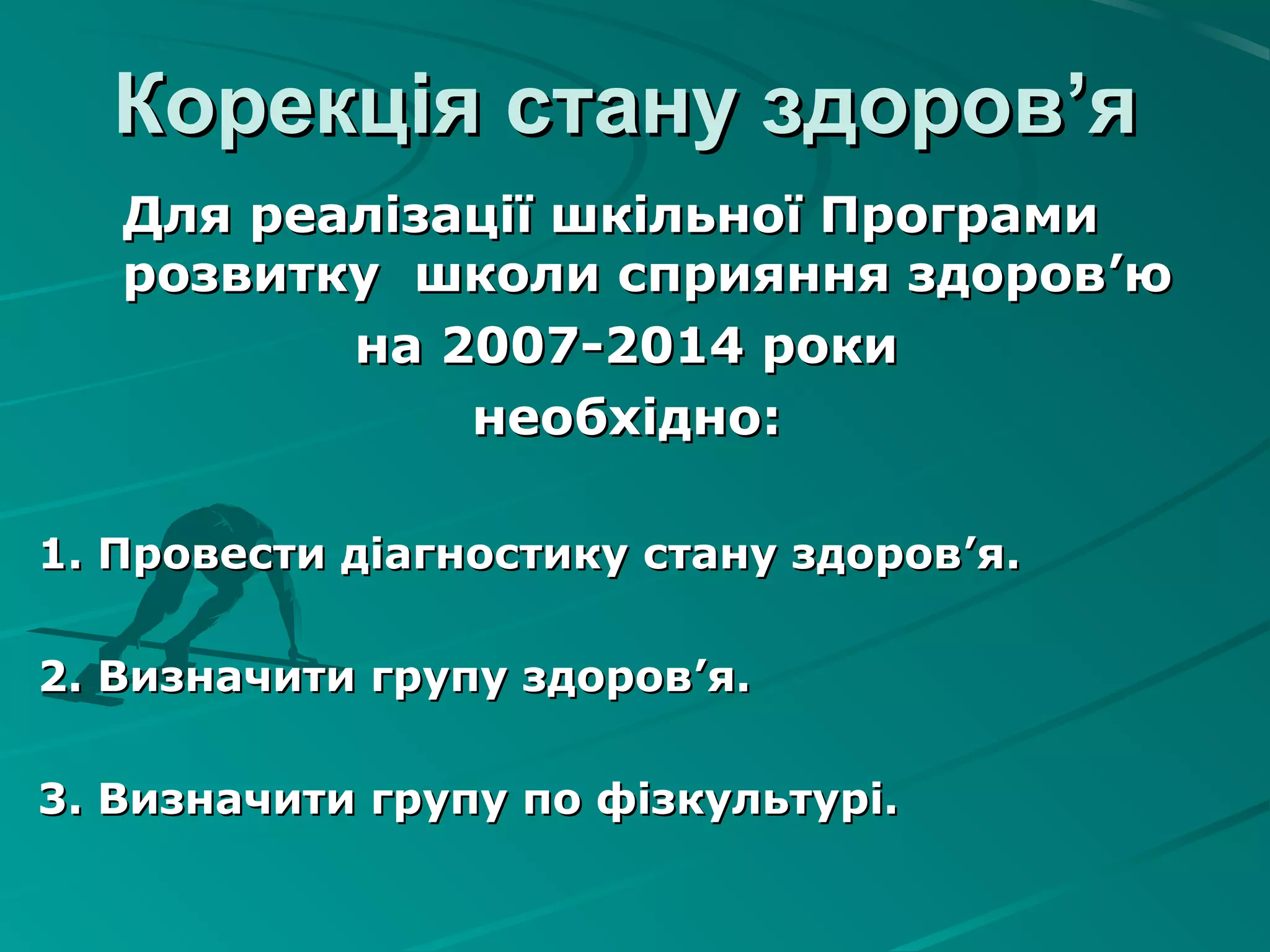 Корекція стану здоровКорекція стану здоров’’яя
Для реалізації шкільної ПрограмиДля реалізації шкільної Програми
розвитку школи сприяння здороврозвитку школи сприяння здоров’’юю
на 2007-2014 рокина 2007-2014 роки
необхіднонеобхідно::
1. Провести діагностику стану здоров1. Провести діагностику стану здоров’’я.я.
2. Визначити групу здоров2. Визначити групу здоров’’я.я.
3. Визначити групу по фізкультурі.3. Визначити групу по фізкультурі.
 