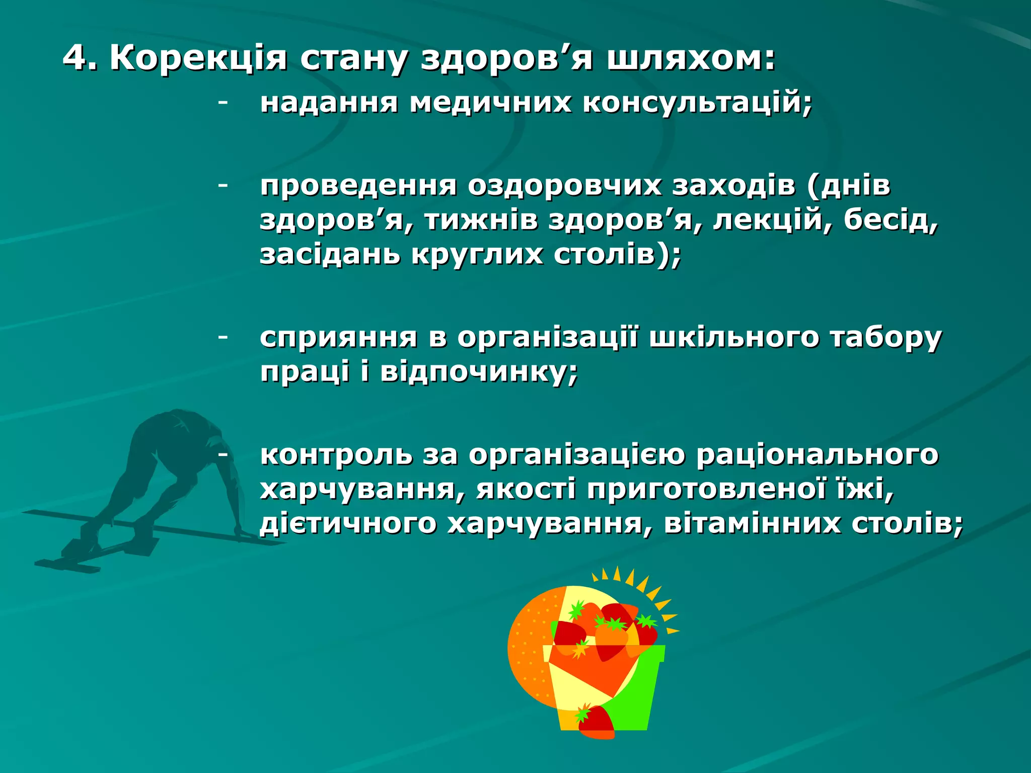4.4. Корекція стану здоровКорекція стану здоров’’я шляхомя шляхом::
- надання медичних консультацій;надання медичних консультацій;
- проведення оздоровчих заходів (днівпроведення оздоровчих заходів (днів
здоровздоров’’я, тижнів здоровя, тижнів здоров’’я, лекцій, бесід,я, лекцій, бесід,
засідань круглих столів);засідань круглих столів);
- сприяння в організації шкільного таборусприяння в організації шкільного табору
праці і відпочинку;праці і відпочинку;
- контроль за організацією раціональногоконтроль за організацією раціонального
харчування, якості приготовленої їжі,харчування, якості приготовленої їжі,
дієтичного харчування, вітамінних столів;дієтичного харчування, вітамінних столів;
 